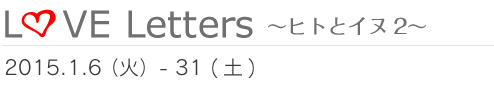 Love Letters 〜ヒトとイヌ2〜　2015.1.6（火）~31（土）